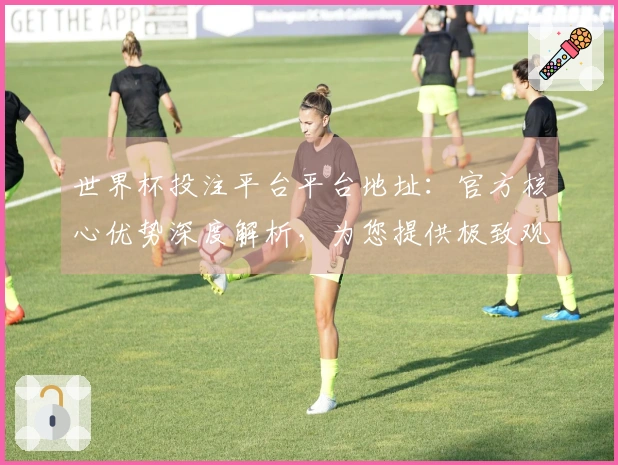 世界杯投注平台平台地址：官方核心优势深度解析，为您提供极致观赛体验