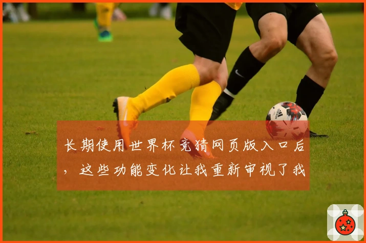 长期使用世界杯竞猜网页版入口后，这些功能变化让我重新审视了我的使用体验
